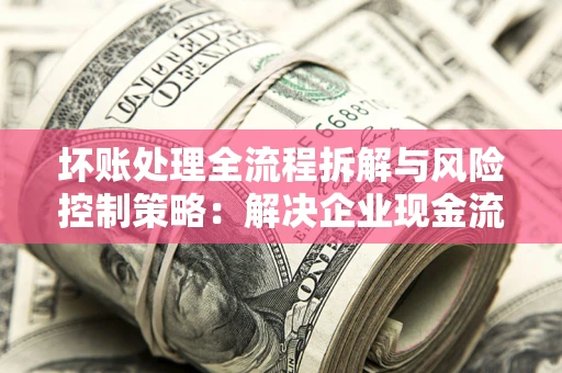 武汉坏账处理全流程拆解与风险控制策略：解决企业现金流顽疾的实战指南