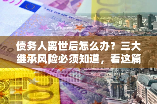 武汉债务人离世后怎么办？三大继承风险必须知道，看这篇就够了