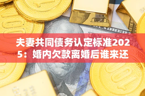 武汉夫妻共同债务认定标准2025:婚内欠款离婚后谁来还? 武汉夫妻共同债务认定标准2025:婚内欠款离婚后谁来还?