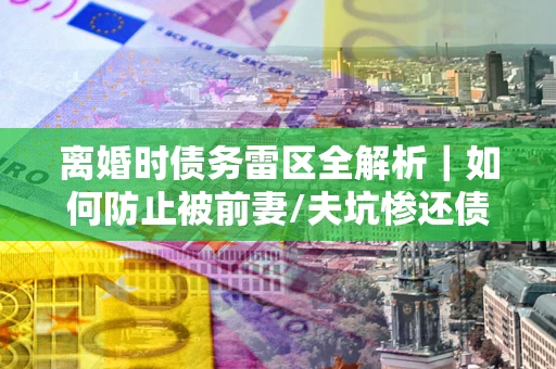 武汉离婚时债务雷区全解析｜如何防止被前妻/夫坑惨还债？
