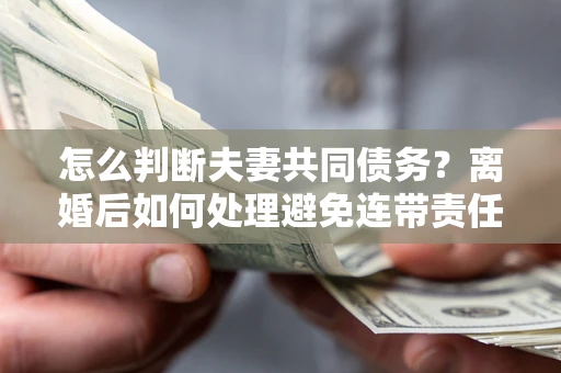武汉怎么判断夫妻共同债务？离婚后如何处理避免连带责任？